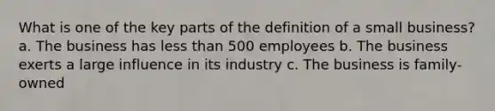 What is one of the key parts of the definition of a small business? a. The business has less than 500 employees b. The business exerts a large influence in its industry c. The business is family-owned