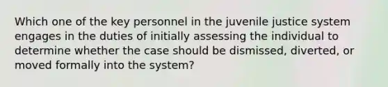 Which one of the key personnel in the juvenile justice system engages in the duties of initially assessing the individual to determine whether the case should be dismissed, diverted, or moved formally into the system?