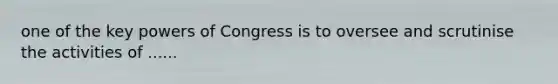 one of the key powers of Congress is to oversee and scrutinise the activities of ......