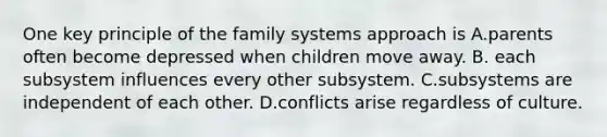 One key principle of the family systems approach is A.parents often become depressed when children move away. B. each subsystem influences every other subsystem. C.subsystems are independent of each other. D.conflicts arise regardless of culture.