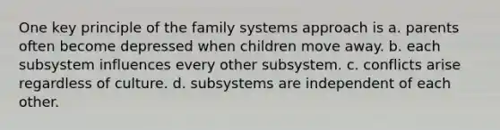 One key principle of the family systems approach is a. parents often become depressed when children move away. b. each subsystem influences every other subsystem. c. conflicts arise regardless of culture. d. subsystems are independent of each other.