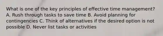 What is one of the key principles of effective time management? A. Rush through tasks to save time B. Avoid planning for contingencies C. Think of alternatives if the desired option is not possible D. Never list tasks or activities