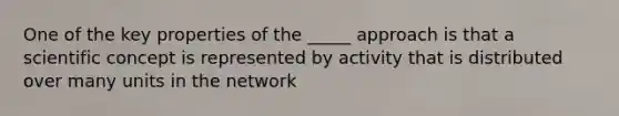 One of the key properties of the _____ approach is that a scientific concept is represented by activity that is distributed over many units in the network