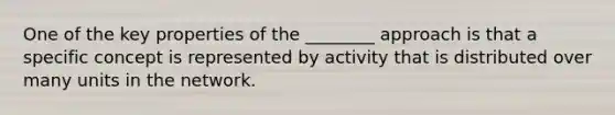 One of the key properties of the ________ approach is that a specific concept is represented by activity that is distributed over many units in the network.