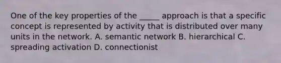 One of the key properties of the _____ approach is that a specific concept is represented by activity that is distributed over many units in the network. A. semantic network B. hierarchical C. spreading activation D. connectionist