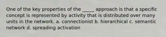 One of the key properties of the _____ approach is that a specific concept is represented by activity that is distributed over many units in the network. a. connectionist b. hierarchical c. semantic network d. spreading activation