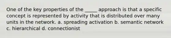 One of the key properties of the _____ approach is that a specific concept is represented by activity that is distributed over many units in the network. a. spreading activation b. semantic network c. hierarchical d. connectionist