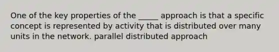 One of the key properties of the _____ approach is that a specific concept is represented by activity that is distributed over many units in the network. parallel distributed approach