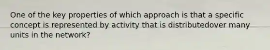 One of the key properties of which approach is that a specific concept is represented by activity that is distributedover many units in the network?