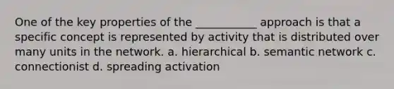 One of the key properties of the ___________ approach is that a specific concept is represented by activity that is distributed over many units in the network. a. hierarchical b. semantic network c. connectionist d. spreading activation