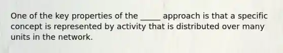 One of the key properties of the _____ approach is that a specific concept is represented by activity that is distributed over many units in the network.