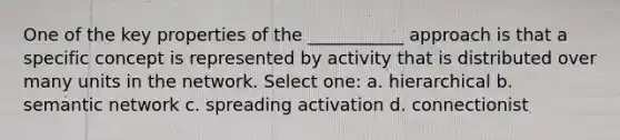 One of the key properties of the ___________ approach is that a specific concept is represented by activity that is distributed over many units in the network. Select one: a. hierarchical b. semantic network c. spreading activation d. connectionist