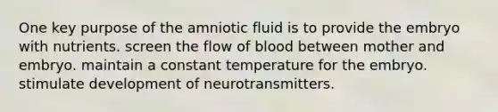 One key purpose of the amniotic fluid is to provide the embryo with nutrients. screen the flow of blood between mother and embryo. maintain a constant temperature for the embryo. stimulate development of neurotransmitters.