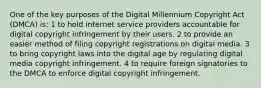 One of the key purposes of the Digital Millennium Copyright Act (DMCA) is: 1 to hold internet service providers accountable for digital copyright infringement by their users. 2 to provide an easier method of filing copyright registrations on digital media. 3 to bring copyright laws into the digital age by regulating digital media copyright infringement. 4 to require foreign signatories to the DMCA to enforce digital copyright infringement.