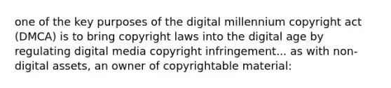 one of the key purposes of the digital millennium copyright act (DMCA) is to bring copyright laws into the digital age by regulating digital media copyright infringement... as with non-digital assets, an owner of copyrightable material: