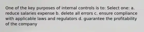 One of the key purposes of internal controls is to: Select one: a. reduce salaries expense b. delete all errors c. ensure compliance with applicable laws and regulators d. guarantee the profitability of the company