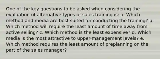 One of the key questions to be asked when considering the evaluation of alternative types of sales training is: a. Which method and media are best suited for conducting the training? b. Which method will require the least amount of time away from active selling? c. Which method is the least expensive? d. Which media is the most attractive to upper-management levels? e. Which method requires the least amount of preplanning on the part of the sales manager?