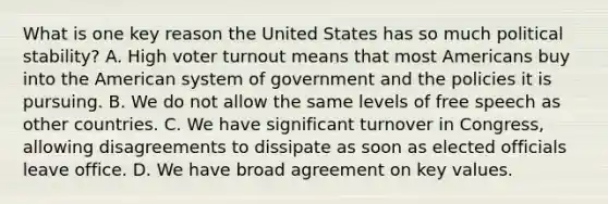 What is one key reason the United States has so much political stability? A. High voter turnout means that most Americans buy into the American system of government and the policies it is pursuing. B. We do not allow the same levels of free speech as other countries. C. We have significant turnover in Congress, allowing disagreements to dissipate as soon as elected officials leave office. D. We have broad agreement on key values.