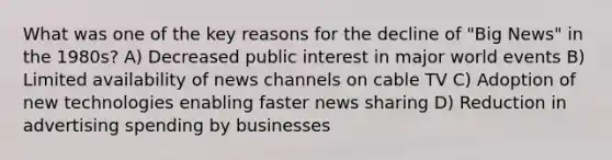 What was one of the key reasons for the decline of "Big News" in the 1980s? A) Decreased public interest in major world events B) Limited availability of news channels on cable TV C) Adoption of new technologies enabling faster news sharing D) Reduction in advertising spending by businesses