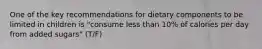 One of the key recommendations for dietary components to be limited in children is "consume less than 10% of calories per day from added sugars" (T/F)