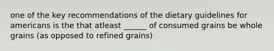 one of the key recommendations of the dietary guidelines for americans is the that atleast ______ of consumed grains be whole grains (as opposed to refined grains)