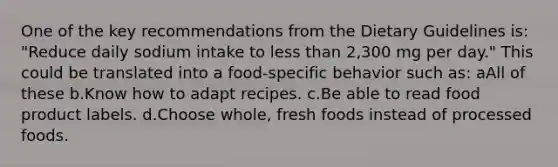 One of the key recommendations from the Dietary Guidelines is: "Reduce daily sodium intake to less than 2,300 mg per day." This could be translated into a food-specific behavior such as: aAll of these b.Know how to adapt recipes. c.Be able to read food product labels. d.Choose whole, fresh foods instead of processed foods.