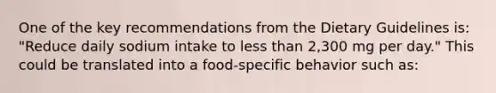 One of the key recommendations from the Dietary Guidelines is: "Reduce daily sodium intake to less than 2,300 mg per day." This could be translated into a food-specific behavior such as: