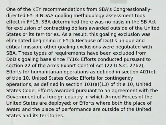 One of the KEY recommendations from SBA's Congressionally-directed FY13 NDAA goaling methodology assessment took effect in FY16. SBA determined there was no basis in the SB Act for exclusion of contracting dollars awarded outside of the United States or its territories. As a result, this goaling exclusion was eliminated beginning in FY16.Because of DoD's unique and critical mission, other goaling exclusions were negotiated with SBA. These types of requirements have been excluded from DoD's goaling base since FY16: Efforts conducted pursuant to section 22 of the Arms Export Control Act (22 U.S.C. 2762); Efforts for humanitarian operations as defined in section 401(e) of title 10, United States Code; Efforts for contingency operations, as defined in section 101(a)(13) of title 10, United States Code; Efforts awarded pursuant to an agreement with the Government of a foreign country in which Armed Forces of the United States are deployed; or Efforts where both the place of award and the place of performance are outside of the United States and its territories.