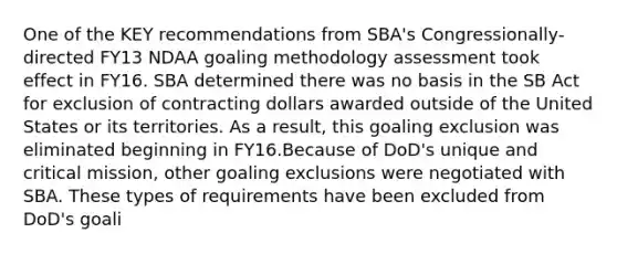 One of the KEY recommendations from SBA's Congressionally-directed FY13 NDAA goaling methodology assessment took effect in FY16. SBA determined there was no basis in the SB Act for exclusion of contracting dollars awarded outside of the United States or its territories. As a result, this goaling exclusion was eliminated beginning in FY16.Because of DoD's unique and critical mission, other goaling exclusions were negotiated with SBA. These types of requirements have been excluded from DoD's goali