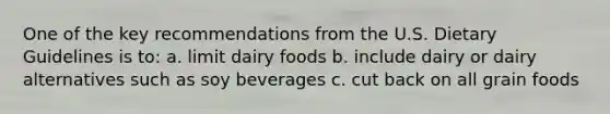 One of the key recommendations from the U.S. Dietary Guidelines is to: a. limit dairy foods b. include dairy or dairy alternatives such as soy beverages c. cut back on all grain foods