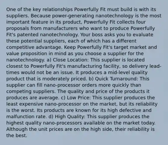 One of the key relationships Powerfully Fit must build is with its suppliers. Because power-generating nanotechnology is the most important feature in its product, Powerfully Fit collects four proposals from manufacturers who want to produce Powerfully Fit's patented nanotechnology. Your boss asks you to evaluate these potential suppliers, each of which has a different competitive advantage. Keep Powerfully Fit's target market and value proposition in mind as you choose a supplier for the nanotechnology. a) Close Location: This supplier is located closest to Powerfully Fit's manufacturing facility, so delivery lead-times would not be an issue. It produces a mid-level quality product that is moderately priced. b) Quick Turnaround: This supplier can fill nano-processor orders more quickly than competing suppliers. The quality and price of the products it produces are average. c) Low Price: This supplier produces the least expensive nano-processor on the market, but its reliability is the worst. Its products are known for its high defective and malfunction rate. d) High Quality: This supplier produces the highest quality nano-processors available on the market today. Although the unit prices are on the high side, their reliability is the best.