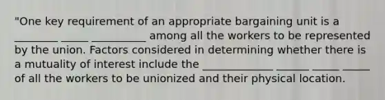 "One key requirement of an appropriate bargaining unit is a ________ _____ __________ among all the workers to be represented by the union. Factors considered in determining whether there is a mutuality of interest include the _____________ ______ _____ _____ of all the workers to be unionized and their physical location.