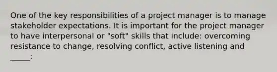 One of the key responsibilities of a project manager is to manage stakeholder expectations. It is important for the project manager to have interpersonal or "soft" skills that include: overcoming resistance to change, resolving conflict, active listening and _____: