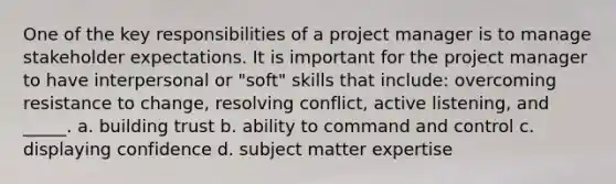 One of the key responsibilities of a project manager is to manage stakeholder expectations. It is important for the project manager to have interpersonal or "soft" skills that include: overcoming resistance to change, resolving conflict, active listening, and _____. a. building trust b. ability to command and control c. displaying confidence d. subject matter expertise