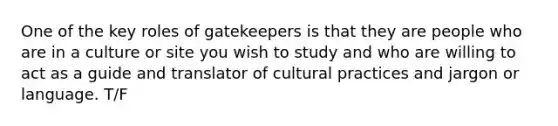 One of the key roles of gatekeepers is that they are people who are in a culture or site you wish to study and who are willing to act as a guide and translator of cultural practices and jargon or language. T/F