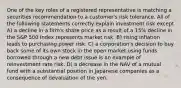 One of the key roles of a registered representative is matching a securities recommendation to a customer's risk tolerance. All of the following statements correctly explain investment risk except A) a decline in a firm's share price as a result of a 15% decline in the S&P 500 Index represents market risk. B) rising inflation leads to purchasing power risk. C) a corporation's decision to buy back some of its own stock in the open market using funds borrowed through a new debt issue is an example of reinvestment rate risk. D) a decrease in the NAV of a mutual fund with a substantial position in Japanese companies as a consequence of devaluation of the yen.