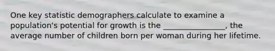 One key statistic demographers calculate to examine a population's potential for growth is the ________________, the average number of children born per woman during her lifetime.