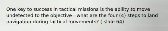 One key to success in tactical missions is the ability to move undetected to the objective—what are the four (4) steps to land navigation during tactical movements? ( slide 64)