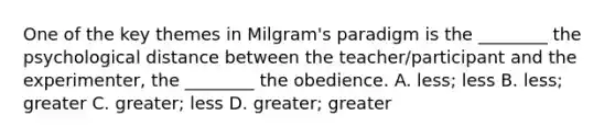 One of the key themes in Milgram's paradigm is the ________ the psychological distance between the teacher/participant and the experimenter, the ________ the obedience. A. less; less B. less; greater C. greater; less D. greater; greater