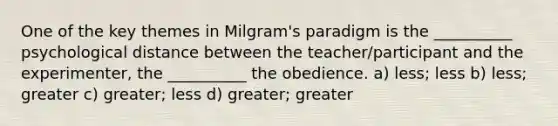 One of the key themes in Milgram's paradigm is the __________ psychological distance between the teacher/participant and the experimenter, the __________ the obedience. a) less; less b) less; greater c) greater; less d) greater; greater