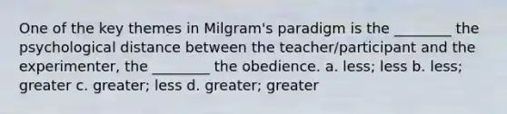 One of the key themes in Milgram's paradigm is the ________ the psychological distance between the teacher/participant and the experimenter, the ________ the obedience. a. less; less b. less; greater c. greater; less d. greater; greater