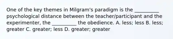 One of the key themes in Milgram's paradigm is the __________ psychological distance between the teacher/participant and the experimenter, the __________ the obedience. A. less; less B. less; greater C. greater; less D. greater; greater