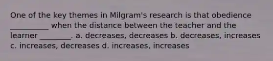 One of the key themes in Milgram's research is that obedience __________ when the distance between the teacher and the learner ________. a. decreases, decreases b. decreases, increases c. increases, decreases d. increases, increases