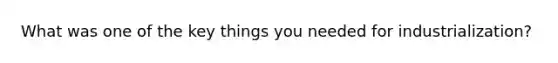 What was one of the key things you needed for industrialization?