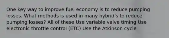 One key way to improve fuel economy is to reduce pumping losses. What methods is used in many hybrid's to reduce pumping losses? All of these Use variable valve timing Use electronic throttle control (ETC) Use the Atkinson cycle