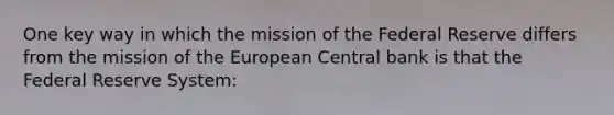 One key way in which the mission of the Federal Reserve differs from the mission of the European Central bank is that the Federal Reserve System: