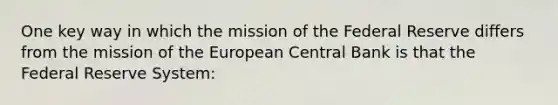 One key way in which the mission of the Federal Reserve differs from the mission of the European Central Bank is that the Federal Reserve System: