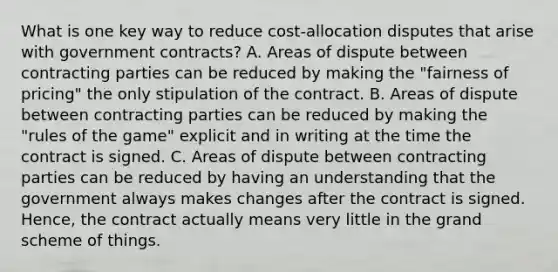 What is one key way to reduce​ cost-allocation disputes that arise with government​ contracts? A. Areas of dispute between contracting parties can be reduced by making the​ "fairness of​ pricing" the only stipulation of the contract. B. Areas of dispute between contracting parties can be reduced by making the​ "rules of the​ game" explicit and in writing at the time the contract is signed. C. Areas of dispute between contracting parties can be reduced by having an understanding that the government always makes changes after the contract is signed.​ Hence, the contract actually means very little in the grand scheme of things.