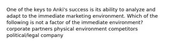 One of the keys to Anki's success is its ability to analyze and adapt to the immediate marketing environment. Which of the following is not a factor of the immediate environment? corporate partners physical environment competitors political/legal company