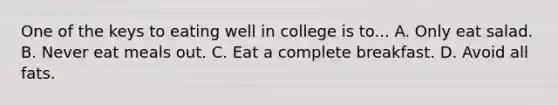 One of the keys to eating well in college is to... A. Only eat salad. B. Never eat meals out. C. Eat a complete breakfast. D. Avoid all fats.